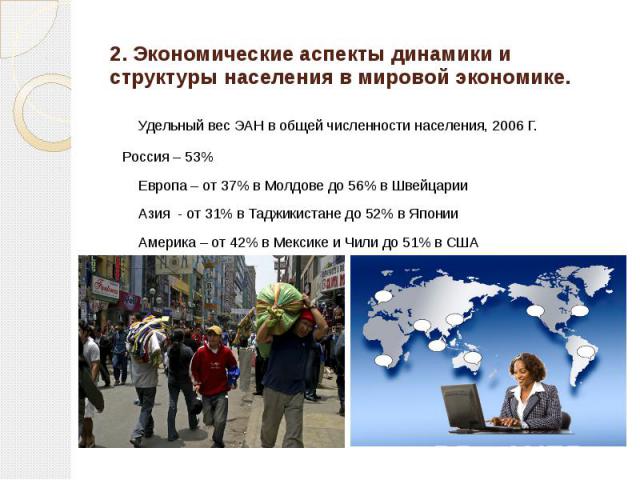 2. Экономические аспекты динамики и структуры населения в мировой экономике. Удельный вес ЭАН в общей численности населения, 2006 Г. Россия – 53% Европа – от 37% в Молдове до 56% в Швейцарии Азия - от 31% в Таджикистане до 52% в Японии Америка – от …