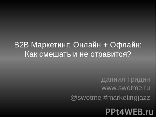 B2B Маркетинг: Онлайн + Офлайн: Как смешать и не отравится? Даниил Гридин www.swotme.ru @swotme #marketingjazz