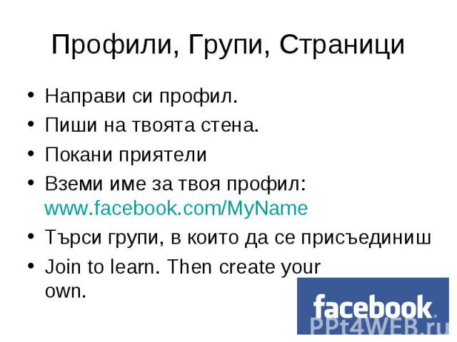 Направи си профил. Направи си профил. Пиши на твоята стена. Покани приятели Вземи име за твоя профил: www.facebook.com/MyName Търси групи, в които да се присъединиш Join to learn. Then create your own.