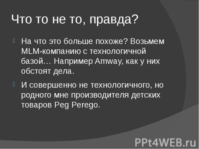 Что то не то, правда? На что это больше похоже? Возьмем MLM-компанию с технологичной базой… Например Amway, как у них обстоят дела. И совершенно не технологичного, но родного мне производителя детских товаров Peg Perego.