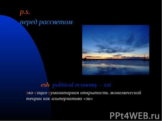 p.s. p.s. перед рассветом esh political economy – xxi эко-сoцио-гуманитарная открытость экономической теории как альтернатива «эи»