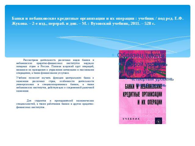 Банки и небанковские кредитные организации и их операции : учебник / под ред. Е.Ф. Жукова. – 2-е изд., перераб. и доп. – М. : Вузовский учебник, 2011. – 528 с. Рассмотрена деятельность различных видов банков и небанковских кредитно-финансовых инстит…