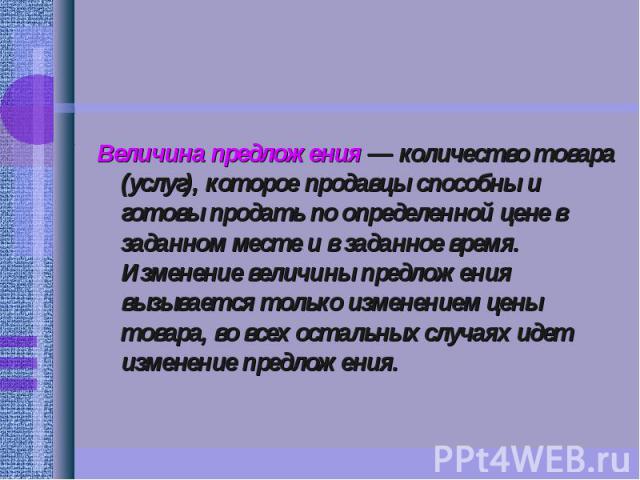 Величина предложения — количество товара (услуг), которое продавцы способны и готовы продать по определенной цене в заданном месте и в заданное время. Изменение величины предложения вызывается только изменением цены товара, во всех остальных случаях…