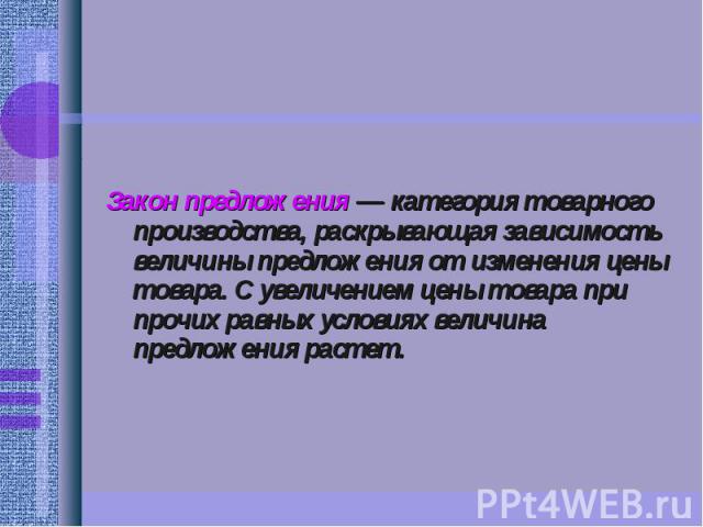 Закон предложения — категория товарного производства, раскрывающая зависимость величины предложения от изменения цены товара. С увеличением цены товара при прочих равных условиях величина предложения растет.