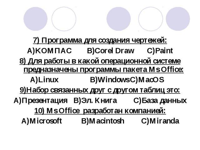 7) Программа для создания чертежей: 7) Программа для создания чертежей: A)KOМПАС B)Corel Draw C)Paint 8) Для работы в какой операционной системе предназначены программы пакета Ms Office: A)Linux B)Windows C)MacOS 9)Набор связанных друг с другом табл…