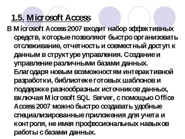 В Microsoft Access 2007 входит набор эффективных средств, которые позволяют быстро организовать отслеживание, отчетность и совместный доступ к данным в структуре управления. Создание и управление различными базами данных. Благодаря новым возможностя…