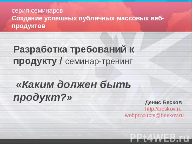Разработка требований к продукту / семинар-тренинг «Каким должен быть продукт?» Денис Бесков http://beskov.ru webproducts@beskov.ru