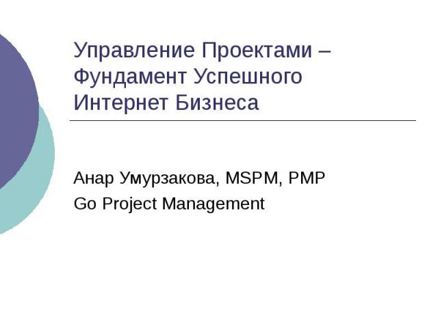Управление Проектами – Фундамент Успешного Интернет Бизнеса Анар Умурзакова, MSPM, PMP Go Project Management