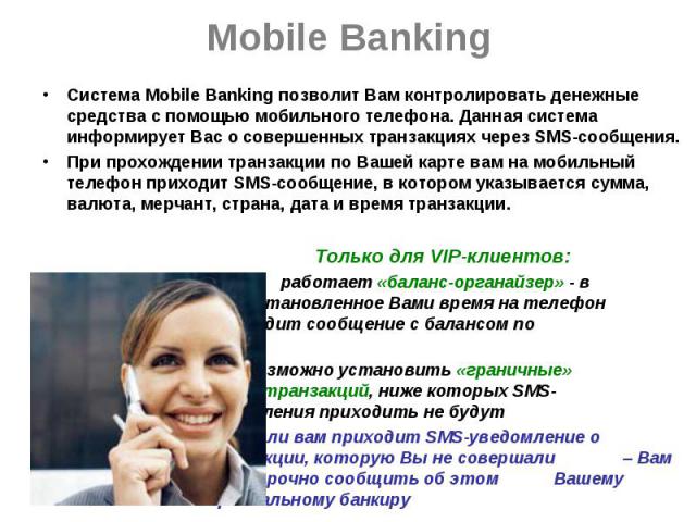 Mobile Banking Система Mobile Banking позволит Вам контролировать денежные средства с помощью мобильного телефона. Данная система информирует Вас о совершенных транзакциях через SMS-сообщения. При прохождении транзакции по Вашей карте вам на мобильн…