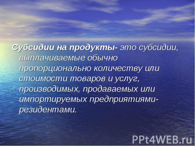 Субсидии на продукты- это субсидии, выплачиваемые обычно пропорционально количеству или стоимости товаров и услуг, производимых, продаваемых или импортируемых предприятиями- резидентами. Субсидии на продукты- это субсидии, выплачиваемые обычно пропо…