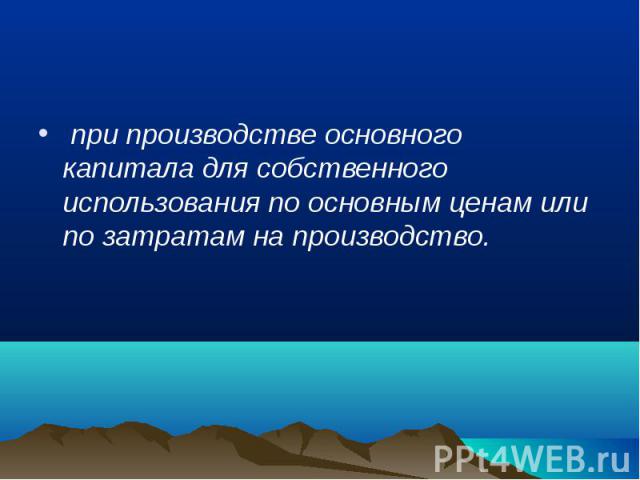 при производстве основного капитала для собственного использования по основным ценам или по затратам на производство. при производстве основного капитала для собственного использования по основным ценам или по затратам на производство.