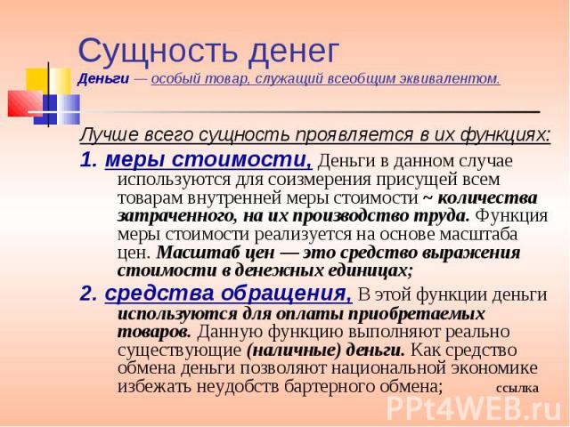 Лучше всего сущность проявляется в их функциях: Лучше всего сущность проявляется в их функциях: 1. меры стоимости, Деньги в данном случае используются для соизмерения присущей всем товарам внутренней меры стоимости ~ количества затраченного, на их п…