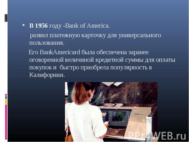 В 1956 году -Bank of America. В 1956 году -Bank of America. развил платежную карточку для универсального пользования. Его BankAmericard была обеспечена заранее оговоренной величиной кредитной суммы для оплаты покупок и быстро приобрела популярность …