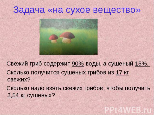 Задача «на сухое вещество» Свежий гриб содержит 90% воды, а сушеный 15%. Сколько получится сушеных грибов из 17 кг свежих? Сколько надо взять свежих грибов, чтобы получить 3,54 кг сушеных?