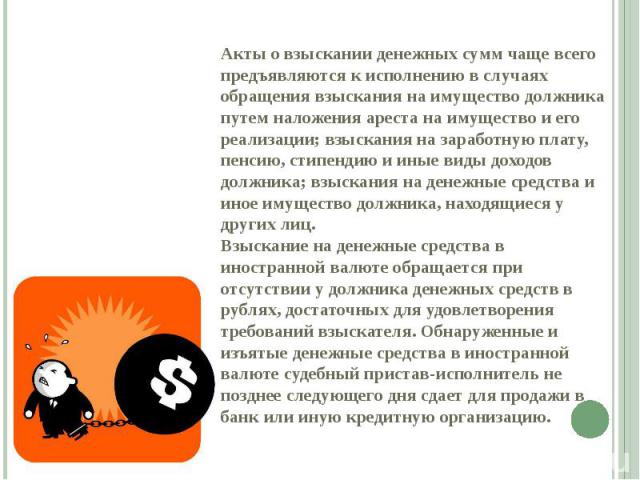 Акты о взыскании денежных сумм чаще всего предъявляются к исполнению в случаях обращения взыскания на имущество должника путем наложения ареста на имущество и его реализации; взыскания на заработную плату, пенсию, стипендию и иные виды доходов должн…