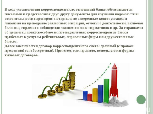 В ходе установления корреспондентских отношений банки обмениваются письмами и представляют друг другу документы для изучения надежности и состоятельности партнеров: нотариально заверенные копии уставов и лицензий на проведение различных операций, от…