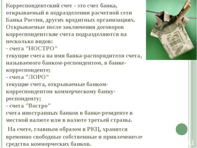 Корреспондентский счет - это счет банка, открываемый в подразделении расчетной сети Банка России, других кредитных организациях. Открываемые после заключения договоров корреспондентские счета подразделяются на несколько видов: - счета "НОСТРО&q…