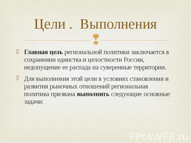 Цели . Выполнения Главная цель региональной политики заключается в сохранении единства и целостности России, недопущение ее распада на суверенные территории. Для выполнения этой цели в условиях становления и развития рыночных отношений региональная …