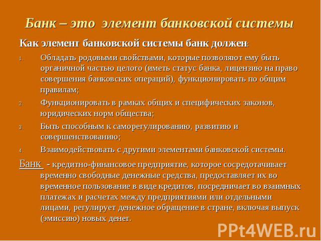 Как элемент банковской системы банк должен: Как элемент банковской системы банк должен: Обладать родовыми свойствами, которые позволяют ему быть органичной частью целого (иметь статус банка, лицензию на право совершения банковских операций), функцио…