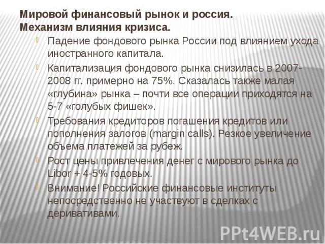 Мировой финансовый рынок и россия. Механизм влияния кризиса. Падение фондового рынка России под влиянием ухода иностранного капитала. Капитализация фондового рынка снизилась в 2007-2008 гг. примерно на 75%. Сказалась также малая «глубина» рынка – по…