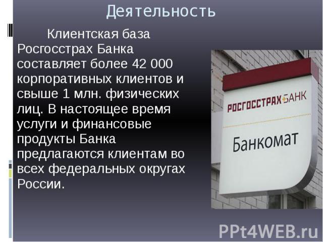 Деятельность Клиентская база Росгосстрах Банка составляет более 42 000 корпоративных клиентов и свыше 1 млн. физических лиц. В настоящее время услуги и финансовые продукты Банка предлагаются клиентам во всех федеральных округах России.