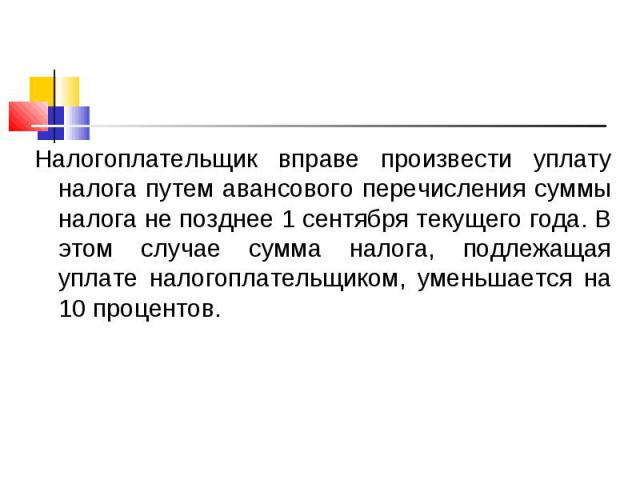 Налогоплательщик вправе произвести уплату налога путем авансового перечисления суммы налога не позднее 1 сентября текущего года. В этом случае сумма налога, подлежащая уплате налогоплательщиком, уменьшается на 10 процентов. Налогоплательщик вправе п…