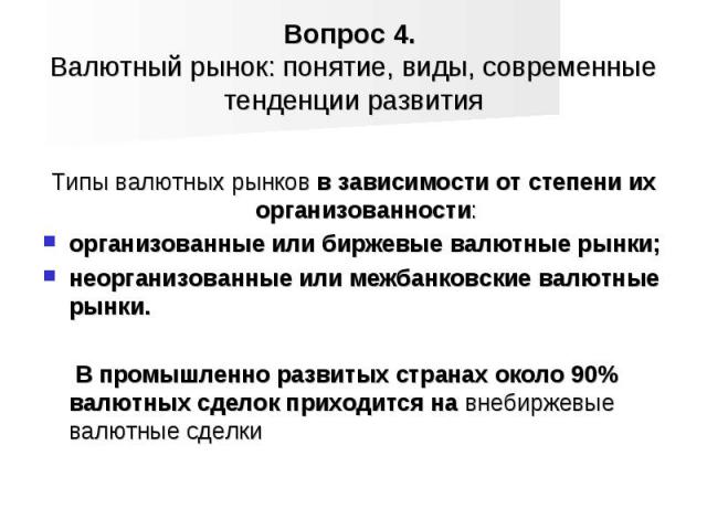 Типы валютных рынков в зависимости от степени их организованности: организованные или биржевые валютные рынки; неорганизованные или межбанковские валютные рынки. В промышленно развитых странах около 90% валютных сделок приходится на внебиржевые валю…