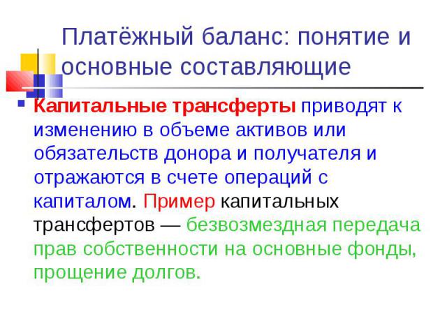 Капитальные трансферты приводят к изменению в объеме активов или обязательств донора и получателя и отражаются в счете операций с капиталом. Пример капитальных трансфертов — безвозмездная передача прав собственности на основные фонды, прощение долго…