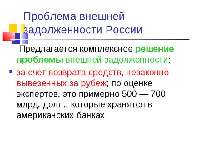 Предлагается комплексное решение проблемы внешней задолженности: Предлагается комплексное решение проблемы внешней задолженности: за счет возврата средств, незаконно вывезенных за рубеж; по оценке экспертов, это примерно 500 — 700 млрд. долл., котор…