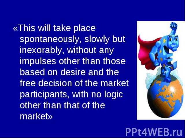 «This will take place spontaneously, slowly but inexorably, without any impulses other than those based on desire and the free decision of the market participants, with no logic other than that of the market»