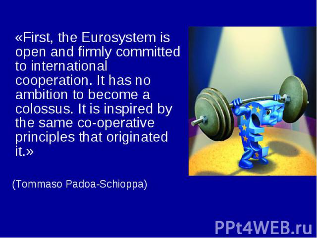 «First, the Eurosystem is open and firmly committed to international cooperation. It has no ambition to become a colossus. It is inspired by the same co-operative principles that originated it.» (Tommaso Padoa-Schioppa)