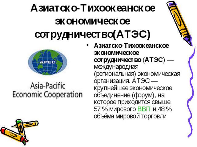 Азиатско-Тихоокеанское экономическое сотрудничество (АТЭС) — международная (региональная) экономическая организация. АТЭС — крупнейшее экономическое объединение (форум), на которое приходится свыше 57 % мирового ВВП и 48 % объёма…