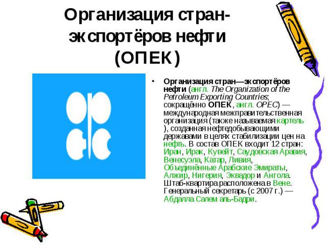 Организация стран—экспортёров нефти (англ. The Organization of the Petroleum Exporting Countries; сокращённо ОПЕК, англ. OPEC) — международная межправительственная организация (также называемая картель), созданная нефтедобывающими державами в ц…