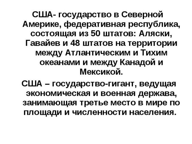 США- государство в Северной Америке, федеративная республика, состоящая из 50 штатов: Аляски, Гавайев и 48 штатов на территории между Атлантическим и Тихим океанами и между Канадой и Мексикой. США- государство в Северной Америке, федеративная респуб…