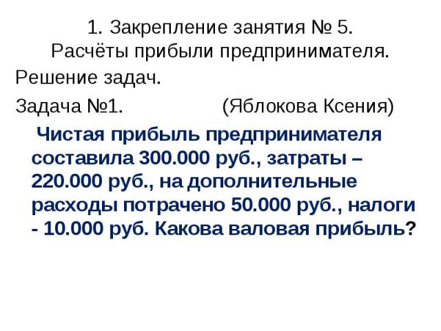 Решение задач. Решение задач. Задача №1. (Яблокова Ксения) Чистая прибыль предпринимателя составила 300.000 руб., затраты – 220.000 руб., на дополнительные расходы потрачено 50.000 руб., налоги - 10.000 руб. Какова валовая прибыль?