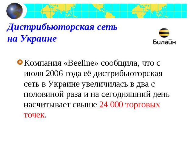 Компания «Beeline» сообщила, что с июля 2006 года её дистрибьюторская сеть в Украине увеличилась в два с половиной раза и на сегодняшний день насчитывает свыше 24 000 торговых точек. Компания «Beeline» сообщила, что с июля 2006 года её дистрибьюторс…