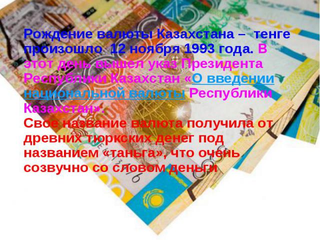 Рождение валюты Казахстана –  тенге произошло  12 ноября 1993 года. В этот день вышел указ Президента Республики Казахстан «О введении национальной валюты Республики Казахстан». Рождение валюты Казахстана –  тенге произошло  12 н…