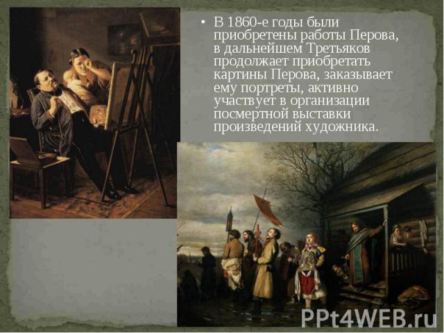В 1860-е годы были приобретены работы Перова, в дальнейшем Третьяков продолжает приобретать картины Перова, заказывает ему портреты, активно участвует в организации посмертной выставки произведений художника. В 1860-е годы были приобретены работы Пе…