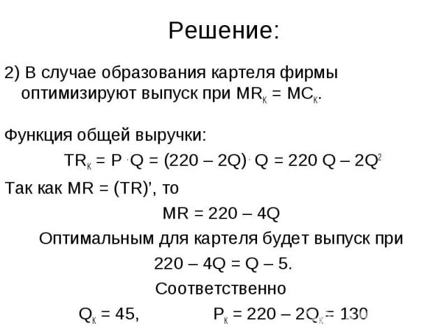 Решение: 2) В случае образования картеля фирмы оптимизируют выпуск при MRK = MCK. Функция общей выручки: TRK = Р . Q = (220 – 2Q) . Q = 220 Q – 2Q2 Так как MR = (TR)’, то MR = 220 – 4Q Оптимальным для картеля будет выпуск при 220 – 4Q = Q – 5. Соотв…