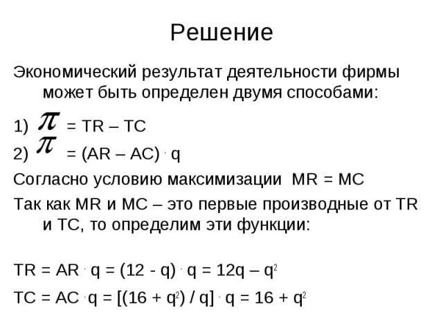 Решение Экономический результат деятельности фирмы может быть определен двумя способами: = TR – TC = (AR – AC) . q Согласно условию максимизации MR = MC Так как MR и МС – это первые производные от TR и ТС, то определим эти функции: TR = AR . q = (12…