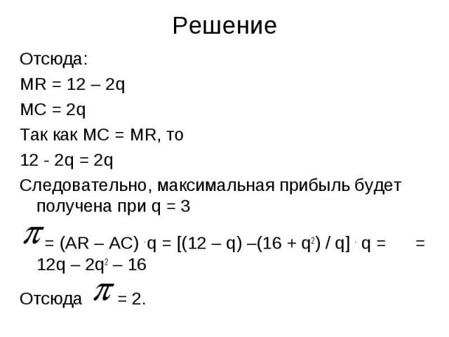 Решение Отсюда: MR = 12 – 2q MC = 2q Так как МС = MR, то 12 - 2q = 2q Следовательно, максимальная прибыль будет получена при q = 3 = (AR – AC) . q = [(12 – q) –(16 + q2) / q] . q = = 12q – 2q2 – 16 Отсюда = 2.