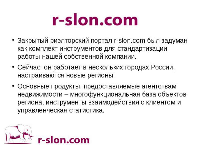 Закрытый риэлторский портал r-slon.com был задуман как комплект инструментов для стандартизации работы нашей собственной компании. Сейчас он работает в нескольких городах России, настраиваются новые регионы. Основные продукты, предоставляемые агентс…