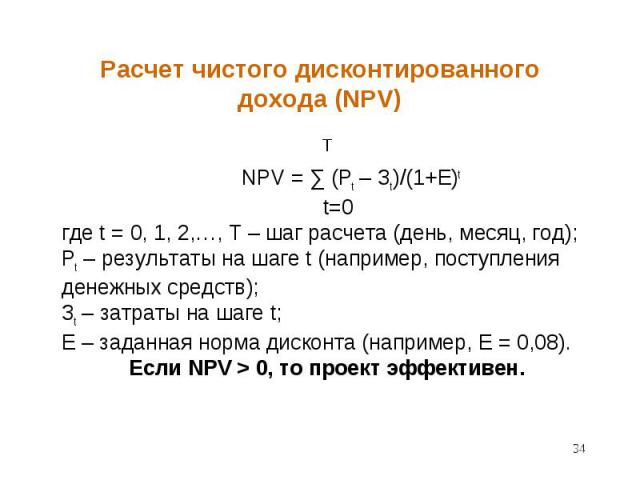 T NPV = ∑ (Pt – Зt)/(1+E)t t=0 где t = 0, 1, 2,…, T – шаг расчета (день, месяц, год); Pt – результаты на шаге t (например, поступления денежных средств); Зt – затраты на шаге t; E – заданная норма дисконта (например, E = 0,08). Если NPV > 0, то п…