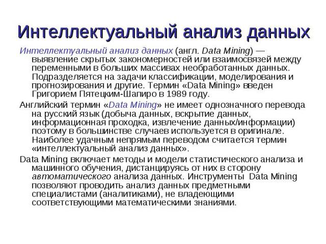 Интеллектуальный анализ данных (англ. Data Mining) — выявление скрытых закономерностей или взаимосвязей между переменными в больших массивах необработанных данных. Подразделяется на задачи классификации, моделирования и прогнозирования и другие. Тер…