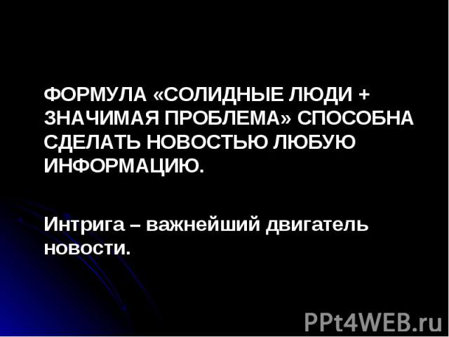 ФОРМУЛА «СОЛИДНЫЕ ЛЮДИ + ЗНАЧИМАЯ ПРОБЛЕМА» СПОСОБНА СДЕЛАТЬ НОВОСТЬЮ ЛЮБУЮ ИНФОРМАЦИЮ. ФОРМУЛА «СОЛИДНЫЕ ЛЮДИ + ЗНАЧИМАЯ ПРОБЛЕМА» СПОСОБНА СДЕЛАТЬ НОВОСТЬЮ ЛЮБУЮ ИНФОРМАЦИЮ. Интрига – важнейший двигатель новости.