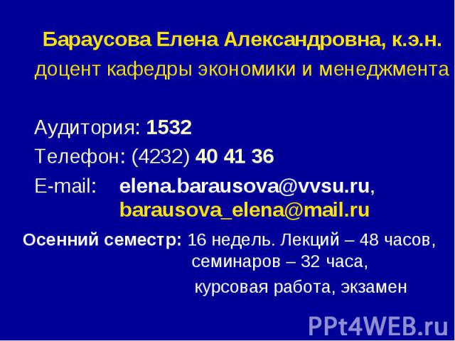 Бараусова Елена Александровна, к.э.н. Бараусова Елена Александровна, к.э.н. доцент кафедры экономики и менеджмента Аудитория: 1532 Телефон: (4232) 40 41 36 E-mail: elena.barausova@vvsu.ru, barausova_elena@mail.ru Осенний семестр: 16 недель. Лекций –…