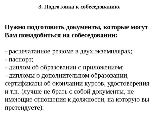 3. Подготовка к собеседованию. 3. Подготовка к собеседованию. Нужно подготовить документы, которые могут Вам понадобиться на собеседовании: - распечатанное резюме в двух экземплярах; - паспорт; - диплом об образовании с приложением; - дипломы о допо…