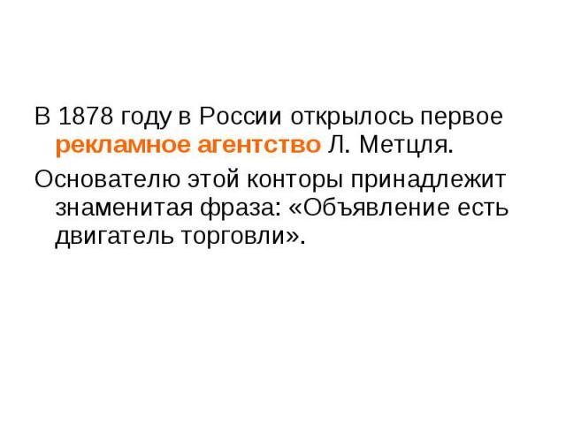 В 1878 году в России открылось первое рекламное агентство Л. Метцля. В 1878 году в России открылось первое рекламное агентство Л. Метцля. Основателю этой конторы принадлежит знаменитая фраза: «Объявление есть двигатель торговли».