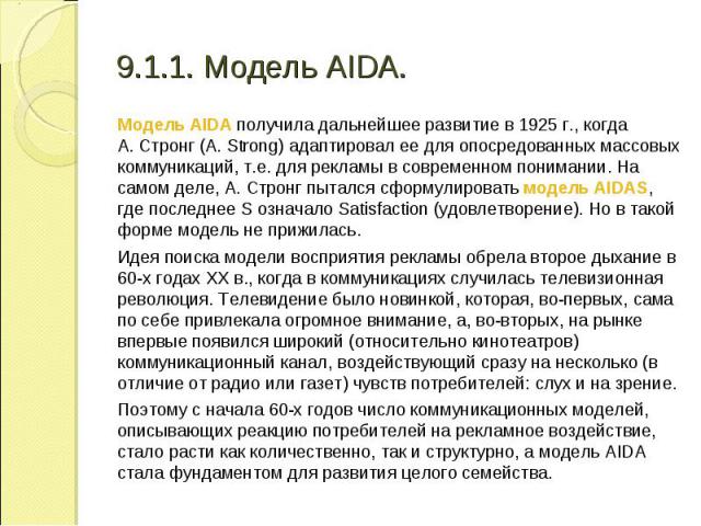 Модель AIDA получила дальнейшее развитие в 1925 г., когда А. Стронг (A. Strong) адаптировал ее для опосредованных массовых коммуникаций, т.е. для рекламы в современном понимании. На самом деле, А. Стронг пытался сформулировать модель AIDAS…