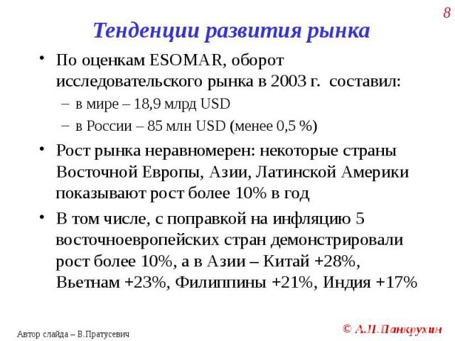 По оценкам ESOMAR, оборот исследовательского рынка в 2003 г. составил: По оценкам ESOMAR, оборот исследовательского рынка в 2003 г. составил: в мире – 18,9 млрд USD в России – 85 млн USD (менее 0,5 %) Рост рынка неравномерен: некоторые страны Восточ…